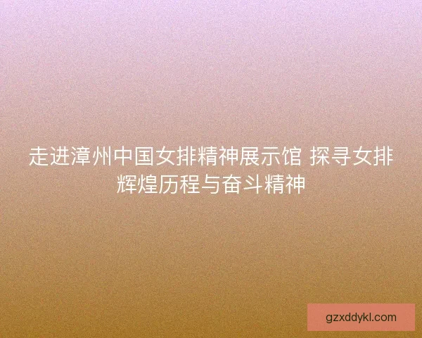 走进漳州中国女排精神展示馆 探寻女排辉煌历程与奋斗精神