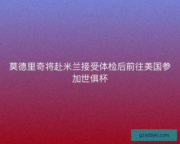 莫德里奇将赴米兰接受体检后前往美国参加世俱杯